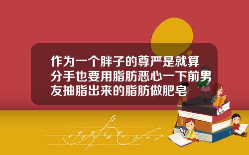 作为一个胖子的尊严是就算分手也要用脂肪恶心一下前男友抽脂出来的脂肪做肥皂