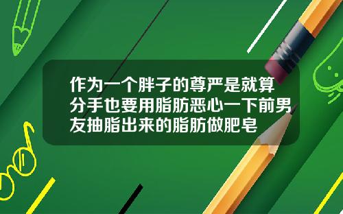 作为一个胖子的尊严是就算分手也要用脂肪恶心一下前男友抽脂出来的脂肪做肥皂