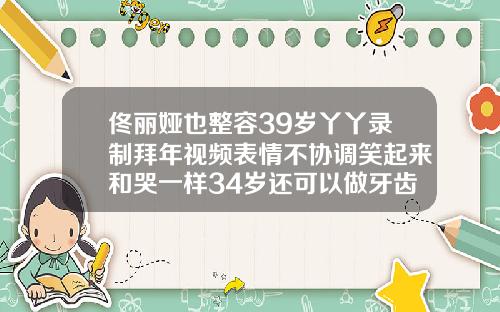 佟丽娅也整容39岁丫丫录制拜年视频表情不协调笑起来和哭一样34岁还可以做牙齿整形吗视频