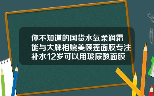 你不知道的国货水氧柔润霜能与大牌相媲美颐莲面膜专注补水12岁可以用玻尿酸面膜吗