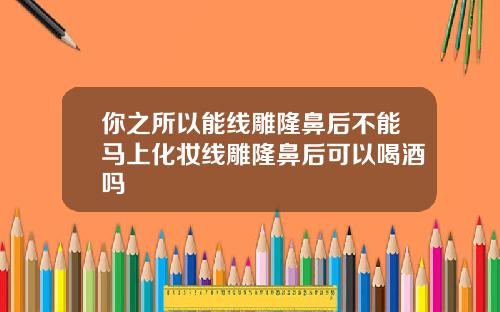 你之所以能线雕隆鼻后不能马上化妆线雕隆鼻后可以喝酒吗