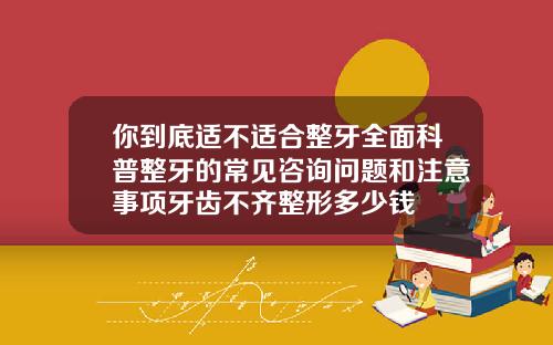 你到底适不适合整牙全面科普整牙的常见咨询问题和注意事项牙齿不齐整形多少钱