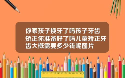 你家孩子换牙了吗孩子牙齿矫正你准备好了吗儿童矫正牙齿大概需要多少钱呢图片