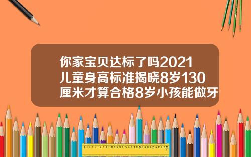 你家宝贝达标了吗2021儿童身高标准揭晓8岁130厘米才算合格8岁小孩能做牙齿矫正吗