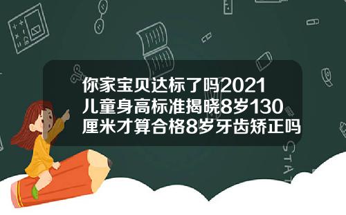 你家宝贝达标了吗2021儿童身高标准揭晓8岁130厘米才算合格8岁牙齿矫正吗要多少钱