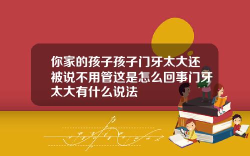 你家的孩子孩子门牙太大还被说不用管这是怎么回事门牙太大有什么说法