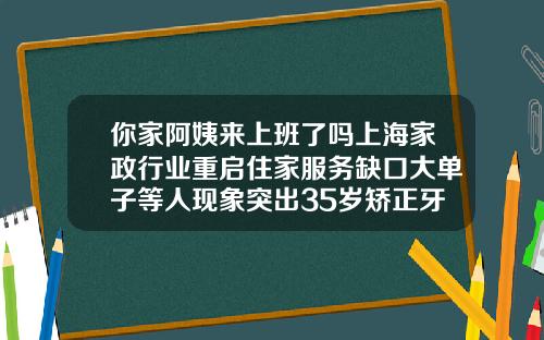 你家阿姨来上班了吗上海家政行业重启住家服务缺口大单子等人现象突出35岁矫正牙齿会反弹吗为什么