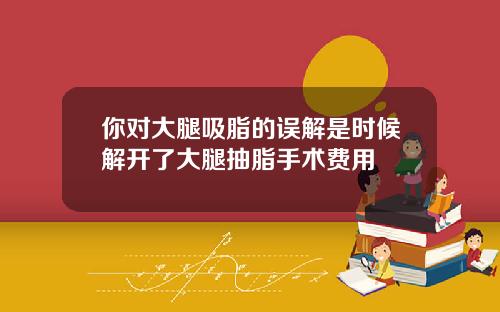 你对大腿吸脂的误解是时候解开了大腿抽脂手术费用