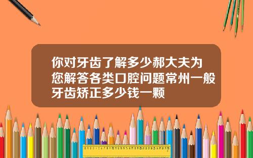你对牙齿了解多少郝大夫为您解答各类口腔问题常州一般牙齿矫正多少钱一颗
