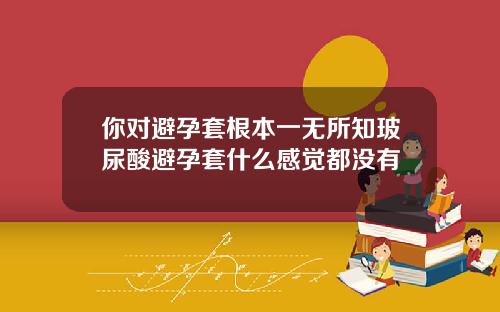 你对避孕套根本一无所知玻尿酸避孕套什么感觉都没有