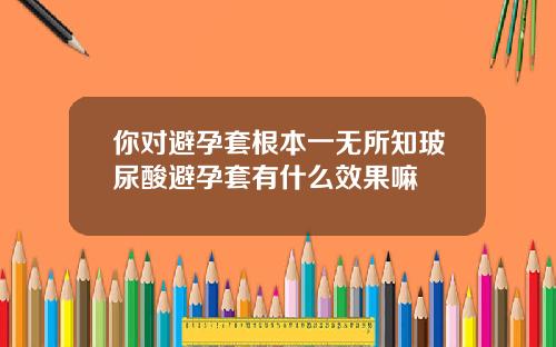 你对避孕套根本一无所知玻尿酸避孕套有什么效果嘛