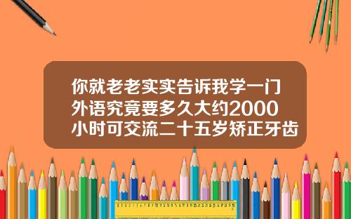 你就老老实实告诉我学一门外语究竟要多久大约2000小时可交流二十五岁矫正牙齿要多久才能好