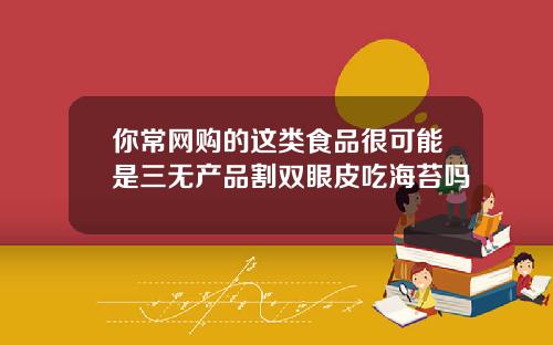 你常网购的这类食品很可能是三无产品割双眼皮吃海苔吗