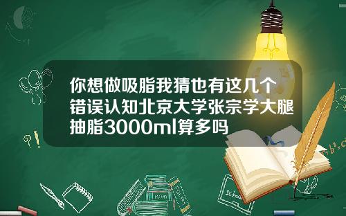 你想做吸脂我猜也有这几个错误认知北京大学张宗学大腿抽脂3000ml算多吗