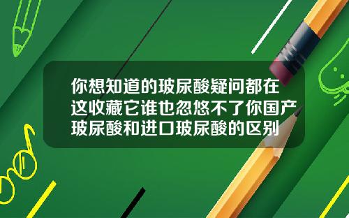 你想知道的玻尿酸疑问都在这收藏它谁也忽悠不了你国产玻尿酸和进口玻尿酸的区别