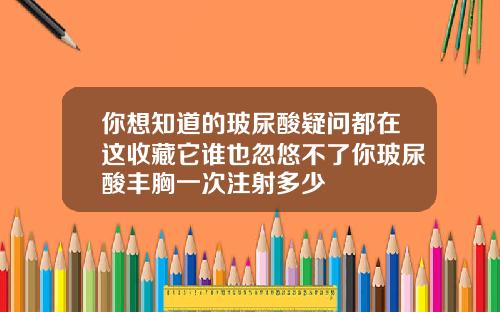 你想知道的玻尿酸疑问都在这收藏它谁也忽悠不了你玻尿酸丰胸一次注射多少