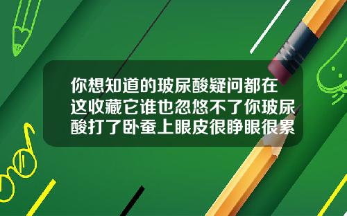 你想知道的玻尿酸疑问都在这收藏它谁也忽悠不了你玻尿酸打了卧蚕上眼皮很睁眼很累正常吗