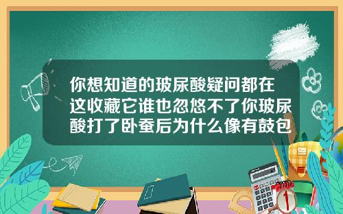 你想知道的玻尿酸疑问都在这收藏它谁也忽悠不了你玻尿酸打了卧蚕后为什么像有鼓包似的