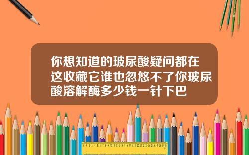 你想知道的玻尿酸疑问都在这收藏它谁也忽悠不了你玻尿酸溶解酶多少钱一针下巴