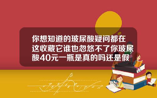 你想知道的玻尿酸疑问都在这收藏它谁也忽悠不了你玻尿酸40元一瓶是真的吗还是假的啊