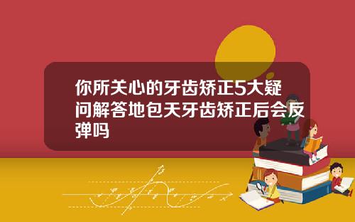 你所关心的牙齿矫正5大疑问解答地包天牙齿矫正后会反弹吗