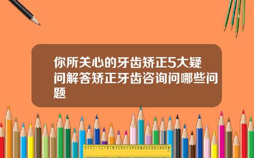 你所关心的牙齿矫正5大疑问解答矫正牙齿咨询问哪些问题