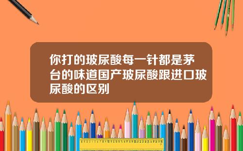 你打的玻尿酸每一针都是茅台的味道国产玻尿酸跟进口玻尿酸的区别