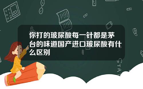 你打的玻尿酸每一针都是茅台的味道国产进口玻尿酸有什么区别