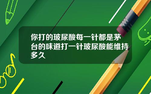 你打的玻尿酸每一针都是茅台的味道打一针玻尿酸能维持多久