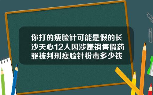 你打的瘦脸针可能是假的长沙天心12人因涉嫌销售假药罪被判刑瘦脸针粉毒多少钱