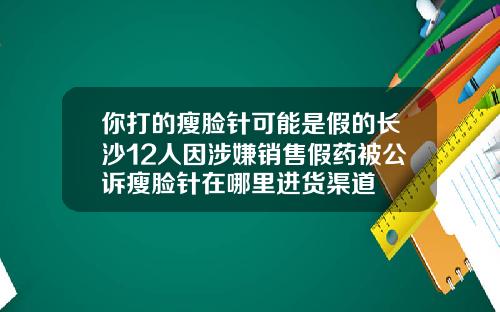 你打的瘦脸针可能是假的长沙12人因涉嫌销售假药被公诉瘦脸针在哪里进货渠道