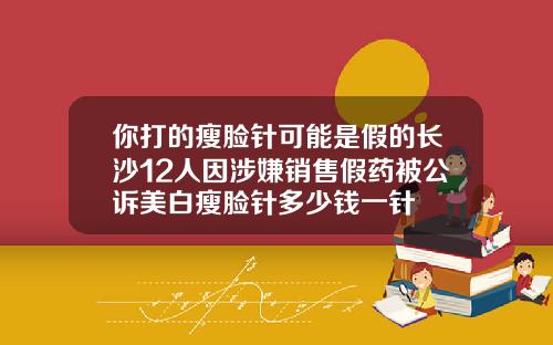 你打的瘦脸针可能是假的长沙12人因涉嫌销售假药被公诉美白瘦脸针多少钱一针