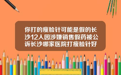 你打的瘦脸针可能是假的长沙12人因涉嫌销售假药被公诉长沙哪家医院打瘦脸针好