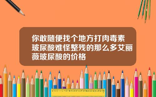 你敢随便找个地方打肉毒素玻尿酸难怪整残的那么多艾丽薇玻尿酸的价格
