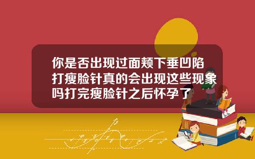 你是否出现过面颊下垂凹陷打瘦脸针真的会出现这些现象吗打完瘦脸针之后怀孕了