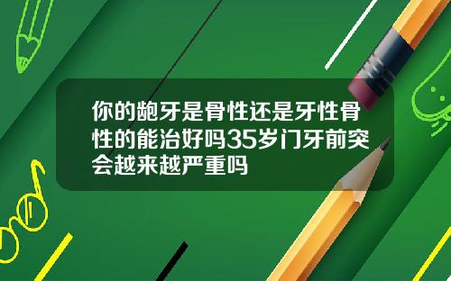 你的龅牙是骨性还是牙性骨性的能治好吗35岁门牙前突会越来越严重吗