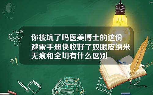 你被坑了吗医美博士的这份避雷手册快收好了双眼皮纳米无痕和全切有什么区别
