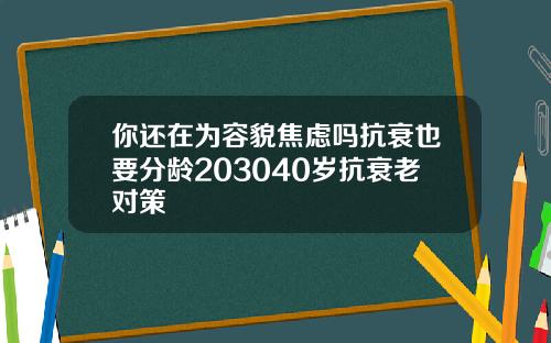 你还在为容貌焦虑吗抗衰也要分龄203040岁抗衰老对策