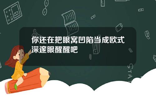 你还在把眼窝凹陷当成欧式深邃眼醒醒吧