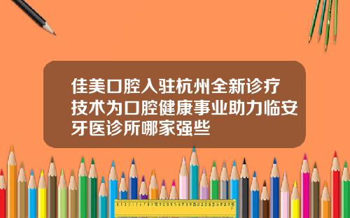佳美口腔入驻杭州全新诊疗技术为口腔健康事业助力临安牙医诊所哪家强些