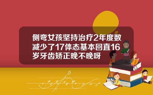 侧弯女孩坚持治疗2年度数减少了17体态基本回直16岁牙齿矫正晚不晚呀