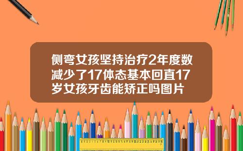 侧弯女孩坚持治疗2年度数减少了17体态基本回直17岁女孩牙齿能矫正吗图片