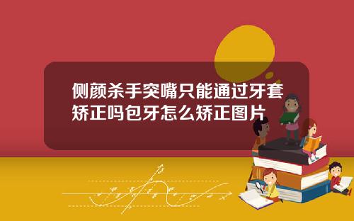 侧颜杀手突嘴只能通过牙套矫正吗包牙怎么矫正图片