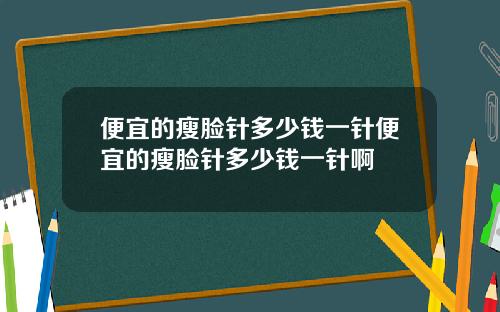 便宜的瘦脸针多少钱一针便宜的瘦脸针多少钱一针啊