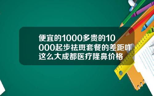 便宜的1000多贵的10000起步祛斑套餐的差距咋这么大成都医疗隆鼻价格