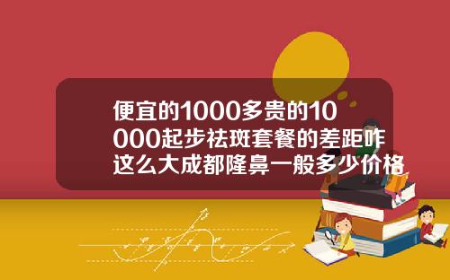 便宜的1000多贵的10000起步祛斑套餐的差距咋这么大成都隆鼻一般多少价格
