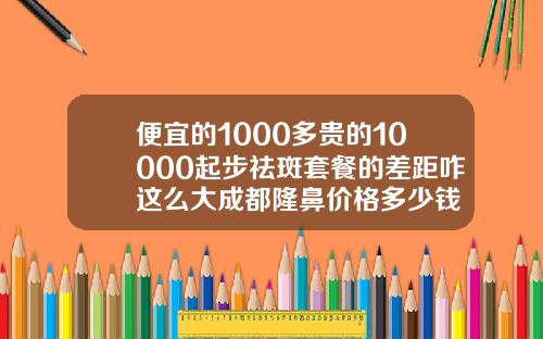 便宜的1000多贵的10000起步祛斑套餐的差距咋这么大成都隆鼻价格多少钱