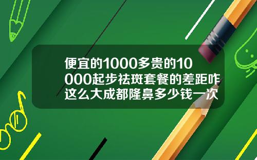 便宜的1000多贵的10000起步祛斑套餐的差距咋这么大成都隆鼻多少钱一次