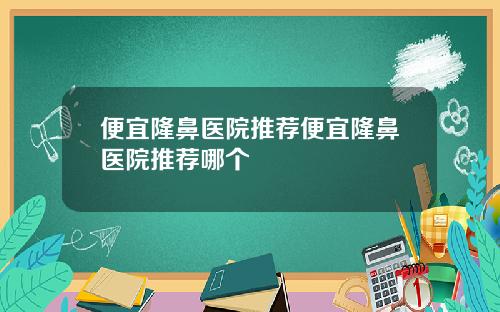 便宜隆鼻医院推荐便宜隆鼻医院推荐哪个