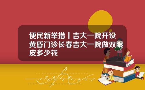 便民新举措丨吉大一院开设黄昏门诊长春吉大一院做双眼皮多少钱